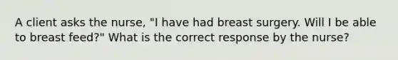 A client asks the nurse, "I have had breast surgery. Will I be able to breast feed?" What is the correct response by the nurse?