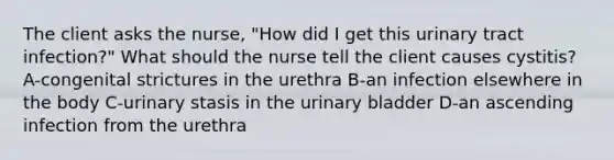 The client asks the nurse, "How did I get this urinary tract infection?" What should the nurse tell the client causes cystitis? A-congenital strictures in the urethra B-an infection elsewhere in the body C-urinary stasis in the urinary bladder D-an ascending infection from the urethra