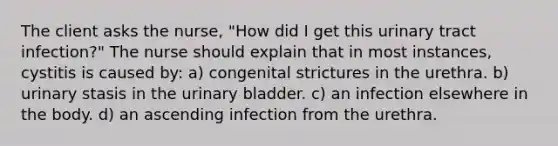 The client asks the nurse, "How did I get this urinary tract infection?" The nurse should explain that in most instances, cystitis is caused by: a) congenital strictures in the urethra. b) urinary stasis in the urinary bladder. c) an infection elsewhere in the body. d) an ascending infection from the urethra.