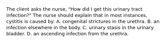 The client asks the nurse, "How did I get this urinary tract infection?" The nurse should explain that in most instances, cystitis is caused by: A. congenital strictures in the urethra. B. an infection elsewhere in the body. C. urinary stasis in the urinary bladder. D. an ascending infection from the urethra.