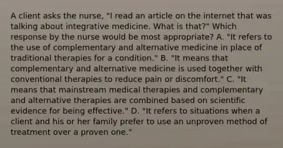 A client asks the nurse, "I read an article on the internet that was talking about integrative medicine. What is that?" Which response by the nurse would be most appropriate? A. "It refers to the use of complementary and alternative medicine in place of traditional therapies for a condition." B. "It means that complementary and alternative medicine is used together with conventional therapies to reduce pain or discomfort." C. "It means that mainstream medical therapies and complementary and alternative therapies are combined based on scientific evidence for being effective." D. "It refers to situations when a client and his or her family prefer to use an unproven method of treatment over a proven one."