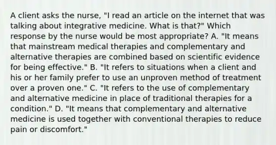 A client asks the nurse, "I read an article on the internet that was talking about integrative medicine. What is that?" Which response by the nurse would be most appropriate? A. "It means that mainstream medical therapies and complementary and alternative therapies are combined based on scientific evidence for being effective." B. "It refers to situations when a client and his or her family prefer to use an unproven method of treatment over a proven one." C. "It refers to the use of complementary and alternative medicine in place of traditional therapies for a condition." D. "It means that complementary and alternative medicine is used together with conventional therapies to reduce pain or discomfort."