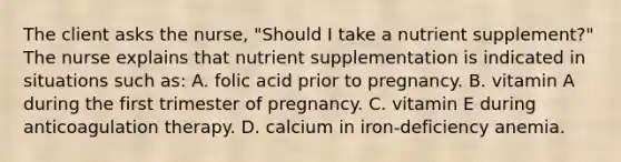 The client asks the nurse, "Should I take a nutrient supplement?" The nurse explains that nutrient supplementation is indicated in situations such as: A. folic acid prior to pregnancy. B. vitamin A during the first trimester of pregnancy. C. vitamin E during anticoagulation therapy. D. calcium in iron-deficiency anemia.