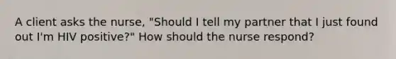 A client asks the nurse, "Should I tell my partner that I just found out I'm HIV positive?" How should the nurse respond?