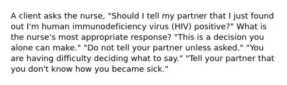 A client asks the nurse, "Should I tell my partner that I just found out I'm human immunodeficiency virus (HIV) positive?" What is the nurse's most appropriate response? "This is a decision you alone can make." "Do not tell your partner unless asked." "You are having difficulty deciding what to say." "Tell your partner that you don't know how you became sick."