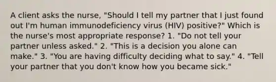 A client asks the nurse, "Should I tell my partner that I just found out I'm human immunodeficiency virus (HIV) positive?" Which is the nurse's most appropriate response? 1. "Do not tell your partner unless asked." 2. "This is a decision you alone can make." 3. "You are having difficulty deciding what to say." 4. "Tell your partner that you don't know how you became sick."