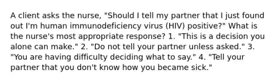 A client asks the nurse, "Should I tell my partner that I just found out I'm human immunodeficiency virus (HIV) positive?" What is the nurse's most appropriate response? 1. "This is a decision you alone can make." 2. "Do not tell your partner unless asked." 3. "You are having difficulty deciding what to say." 4. "Tell your partner that you don't know how you became sick."