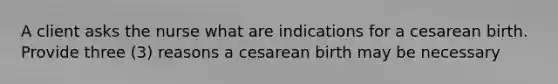 A client asks the nurse what are indications for a cesarean birth. Provide three (3) reasons a cesarean birth may be necessary