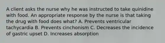 A client asks the nurse why he was instructed to take quinidine with food. An appropriate response by the nurse is that taking the drug with food does what? A. Prevents ventricular tachycardia B. Prevents cinchonism C. Decreases the incidence of gastric upset D. Increases absorption