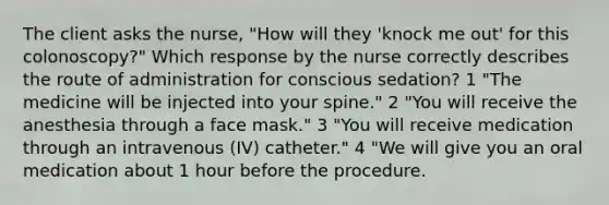 The client asks the nurse, "How will they 'knock me out' for this colonoscopy?" Which response by the nurse correctly describes the route of administration for conscious sedation? 1 "The medicine will be injected into your spine." 2 "You will receive the anesthesia through a face mask." 3 "You will receive medication through an intravenous (IV) catheter." 4 "We will give you an oral medication about 1 hour before the procedure.