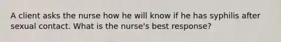 A client asks the nurse how he will know if he has syphilis after sexual contact. What is the nurse's best response?