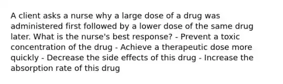 A client asks a nurse why a large dose of a drug was administered first followed by a lower dose of the same drug later. What is the nurse's best response? - Prevent a toxic concentration of the drug - Achieve a therapeutic dose more quickly - Decrease the side effects of this drug - Increase the absorption rate of this drug