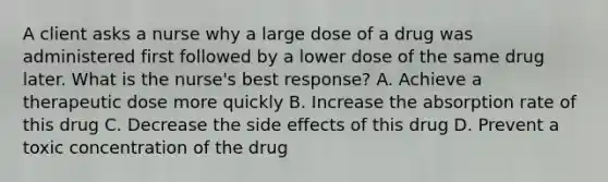 A client asks a nurse why a large dose of a drug was administered first followed by a lower dose of the same drug later. What is the nurse's best response? A. Achieve a therapeutic dose more quickly B. Increase the absorption rate of this drug C. Decrease the side effects of this drug D. Prevent a toxic concentration of the drug