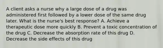 A client asks a nurse why a large dose of a drug was administered first followed by a lower dose of the same drug later. What is the nurse's best response? A. Achieve a therapeutic dose more quickly B. Prevent a toxic concentration of the drug C. Decrease the absorption rate of this drug D. Decrease the side effects of this drug