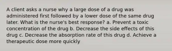 A client asks a nurse why a large dose of a drug was administered first followed by a lower dose of the same drug later. What is the nurse's best response? a. Prevent a toxic concentration of the drug b. Decrease the side effects of this drug c. Decrease the absorption rate of this drug d. Achieve a therapeutic dose more quickly