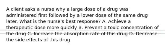 A client asks a nurse why a large dose of a drug was administered first followed by a lower dose of the same drug later. What is the​ nurse's best​ response? A. Achieve a therapeutic dose more quickly B. Prevent a toxic concentration of the drug C. Increase the absorption rate of this drug D. Decrease the side effects of this drug