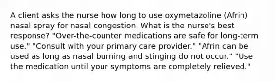 A client asks the nurse how long to use oxymetazoline (Afrin) nasal spray for nasal congestion. What is the nurse's best response? "Over-the-counter medications are safe for long-term use." "Consult with your primary care provider." "Afrin can be used as long as nasal burning and stinging do not occur." "Use the medication until your symptoms are completely relieved."