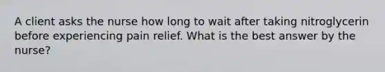 A client asks the nurse how long to wait after taking nitroglycerin before experiencing pain relief. What is the best answer by the nurse?