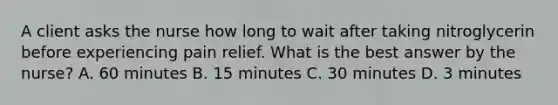 A client asks the nurse how long to wait after taking nitroglycerin before experiencing pain relief. What is the best answer by the nurse? A. 60 minutes B. 15 minutes C. 30 minutes D. 3 minutes