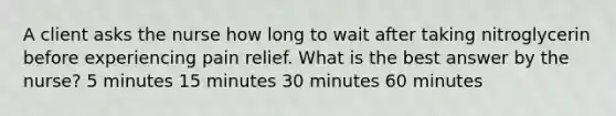 A client asks the nurse how long to wait after taking nitroglycerin before experiencing pain relief. What is the best answer by the nurse? 5 minutes 15 minutes 30 minutes 60 minutes