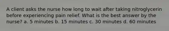 A client asks the nurse how long to wait after taking nitroglycerin before experiencing pain relief. What is the best answer by the nurse? a. 5 minutes b. 15 minutes c. 30 minutes d. 60 minutes