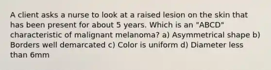 A client asks a nurse to look at a raised lesion on the skin that has been present for about 5 years. Which is an "ABCD" characteristic of malignant melanoma? a) Asymmetrical shape b) Borders well demarcated c) Color is uniform d) Diameter less than 6mm