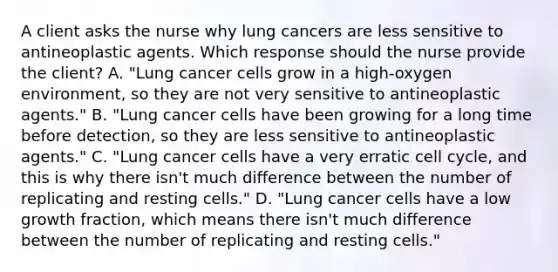 A client asks the nurse why lung cancers are less sensitive to antineoplastic agents. Which response should the nurse provide the​ client? A. ​"Lung cancer cells grow in a​ high-oxygen environment, so they are not very sensitive to antineoplastic​ agents." B. ​"Lung cancer cells have been growing for a long time before​ detection, so they are less sensitive to antineoplastic​ agents." C. ​"Lung cancer cells have a very erratic cell​ cycle, and this is why there​ isn't much difference between the number of replicating and resting​ cells." D. ​"Lung cancer cells have a low growth​ fraction, which means there​ isn't much difference between the number of replicating and resting​ cells."