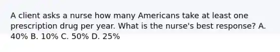 A client asks a nurse how many Americans take at least one prescription drug per year. What is the​ nurse's best​ response? A. ​40% B. ​10% C. ​50% D. ​25%