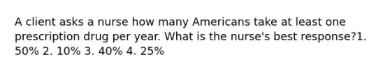 A client asks a nurse how many Americans take at least one prescription drug per year. What is the nurse's best response?1. 50% 2. 10% 3. 40% 4. 25%