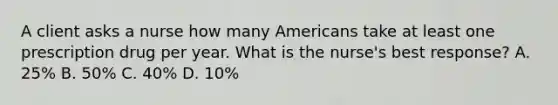 A client asks a nurse how many Americans take at least one prescription drug per year. What is the​ nurse's best​ response? A. ​25% B. ​50% C. ​40% D. ​10%