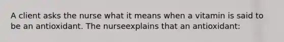 A client asks the nurse what it means when a vitamin is said to be an antioxidant. The nurseexplains that an antioxidant: