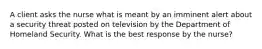 A client asks the nurse what is meant by an imminent alert about a security threat posted on television by the Department of Homeland Security. What is the best response by the nurse?