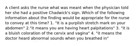 A client asks the nurse what was meant when the physician told her she had a positive Chadwick's sign. Which of the following information about the finding would be appropriate for the nurse to convey at this time? 1. "It is a purplish stretch mark on your abdomen" 2."it means you are having heart palpitations" 3. "it is a bluish coloration of the cervix and vagina" 4. "it means the doctor heard abnormal sounds when you breathed in"