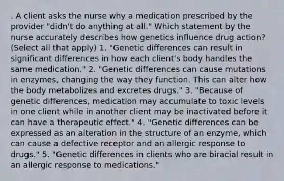 . A client asks the nurse why a medication prescribed by the provider "didn't do anything at all." Which statement by the nurse accurately describes how genetics influence drug action? (Select all that apply) 1. "Genetic differences can result in significant differences in how each client's body handles the same medication." 2. "Genetic differences can cause mutations in enzymes, changing the way they function. This can alter how the body metabolizes and excretes drugs." 3. "Because of genetic differences, medication may accumulate to toxic levels in one client while in another client may be inactivated before it can have a therapeutic effect." 4. "Genetic differences can be expressed as an alteration in the structure of an enzyme, which can cause a defective receptor and an allergic response to drugs." 5. "Genetic differences in clients who are biracial result in an allergic response to medications."