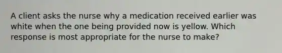 A client asks the nurse why a medication received earlier was white when the one being provided now is yellow. Which response is most appropriate for the nurse to make?