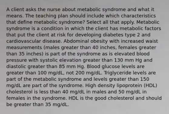 A client asks the nurse about metabolic syndrome and what it means. The teaching plan should include which characteristics that define metabolic syndrome? Select all that apply. Metabolic syndrome is a condition in which the client has metabolic factors that put the client at risk for developing diabetes type 2 and cardiovascular disease. Abdominal obesity with increased waist measurements (males greater than 40 inches, females greater than 35 inches) is part of the syndrome as is elevated blood pressure with systolic elevation greater than 130 mm Hg and diastolic greater than 85 mm Hg. Blood glucose levels are greater than 100 mg/dL, not 200 mg/dL. Triglyceride levels are part of the metabolic syndrome and levels greater than 150 mg/dL are part of the syndrome. High density lipoprotein (HDL) cholesterol is less than 40 mg/dL in males and 50 mg/dL in females in the syndrome. HDL is the good cholesterol and should be greater than 35 mg/dL.