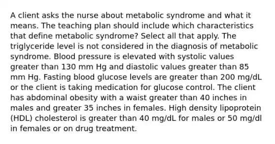 A client asks the nurse about metabolic syndrome and what it means. The teaching plan should include which characteristics that define metabolic syndrome? Select all that apply. The triglyceride level is not considered in the diagnosis of metabolic syndrome. Blood pressure is elevated with systolic values greater than 130 mm Hg and diastolic values greater than 85 mm Hg. Fasting blood glucose levels are greater than 200 mg/dL or the client is taking medication for glucose control. The client has abdominal obesity with a waist greater than 40 inches in males and greater 35 inches in females. High density lipoprotein (HDL) cholesterol is greater than 40 mg/dL for males or 50 mg/dl in females or on drug treatment.