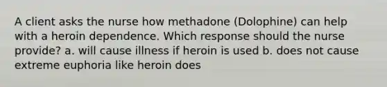 A client asks the nurse how methadone (Dolophine) can help with a heroin dependence. Which response should the nurse provide? a. will cause illness if heroin is used b. does not cause extreme euphoria like heroin does