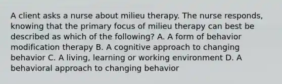 A client asks a nurse about milieu therapy. The nurse responds, knowing that the primary focus of milieu therapy can best be described as which of the following? A. A form of behavior modification therapy B. A cognitive approach to changing behavior C. A living, learning or working environment D. A behavioral approach to changing behavior