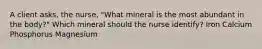 A client asks, the nurse, "What mineral is the most abundant in the body?" Which mineral should the nurse identify? Iron Calcium Phosphorus Magnesium