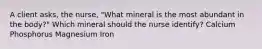 A client asks, the nurse, "What mineral is the most abundant in the body?" Which mineral should the nurse identify? Calcium Phosphorus Magnesium Iron