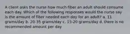 A client asks the nurse how much fiber an adult should consume each day. Which of the following responses would the nurse say is the amount of fiber needed each day for an adult? a. 11 grams/day b. 20-35 grams/day c. 15-20 grams/day d. there is no recommended amount per day