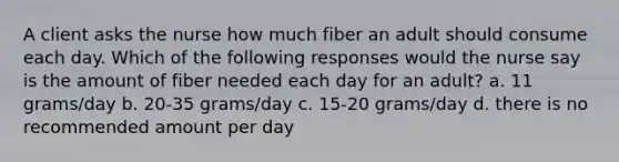 A client asks the nurse how much fiber an adult should consume each day. Which of the following responses would the nurse say is the amount of fiber needed each day for an adult? a. 11 grams/day b. 20-35 grams/day c. 15-20 grams/day d. there is no recommended amount per day