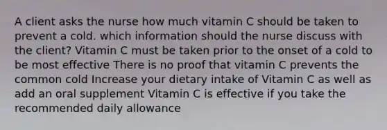 A client asks the nurse how much vitamin C should be taken to prevent a cold. which information should the nurse discuss with the client? Vitamin C must be taken prior to the onset of a cold to be most effective There is no proof that vitamin C prevents the common cold Increase your dietary intake of Vitamin C as well as add an oral supplement Vitamin C is effective if you take the recommended daily allowance