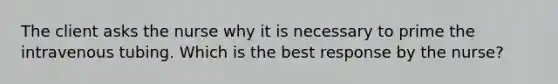 The client asks the nurse why it is necessary to prime the intravenous tubing. Which is the best response by the nurse?