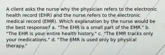 A client asks the nurse why the physician refers to the electronic health record (EHR) and the nurse refers to the electronic medical record (EMR). Which explanation by the nurse would be the best response? a. "The EHR is a small part of the EMR." b. "The EHR is your entire health history." c. "The EMR tracks only your medications." d. "The EMR is used only by physical therapy."