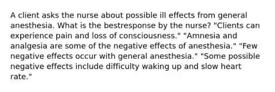 A client asks the nurse about possible ill effects from general anesthesia. What is the bestresponse by the nurse? "Clients can experience pain and loss of consciousness." "Amnesia and analgesia are some of the negative effects of anesthesia." "Few negative effects occur with general anesthesia." "Some possible negative effects include difficulty waking up and slow heart rate."