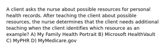 A client asks the nurse about possible resources for personal health records. After teaching the client about possible resources, the nurse determines that the client needs additional teaching when the client identifies which resource as an example? A) My Family Health Portrait B) Microsoft HealthVault C) MyPHR D) MyMedicare.gov