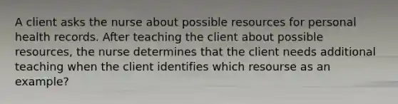 A client asks the nurse about possible resources for personal health records. After teaching the client about possible resources, the nurse determines that the client needs additional teaching when the client identifies which resourse as an example?