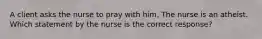 A client asks the nurse to pray with him. The nurse is an atheist. Which statement by the nurse is the correct response?